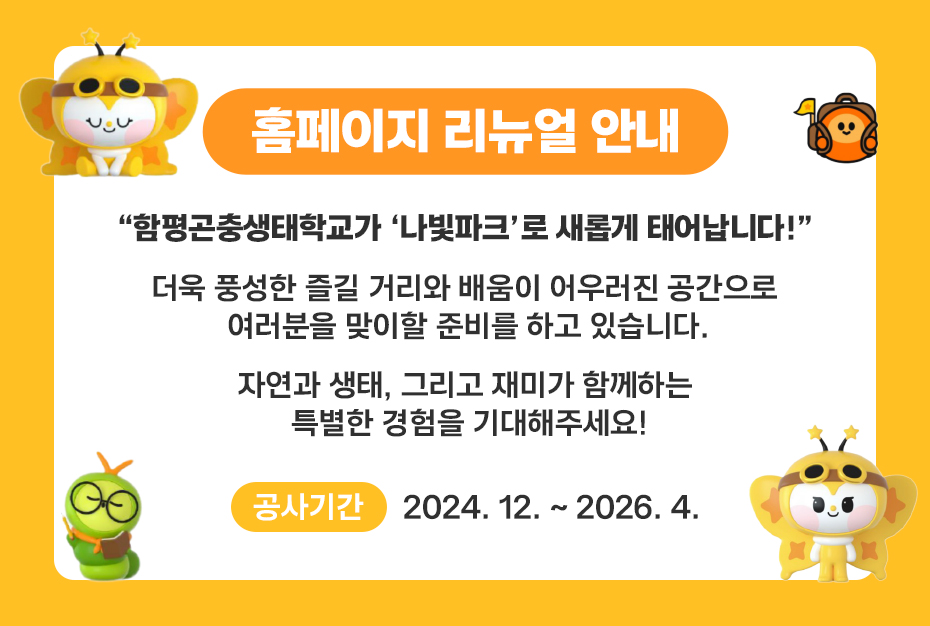 홈페이지 리뉴얼 안내 함평곤충생태학교가 나빛파크로 새롭게 태어납니다! 더욱 풍성한 즐길 거리와 배움이 어우러진 공간으로 여러분을 맞이할 준비를 하고 있습니다. 자연과 생태, 그리고 재미가 함께하는 특별한 경험을 기대해주세요! ※ 공사기간 : 2024. 12. ~ 2026. 4.