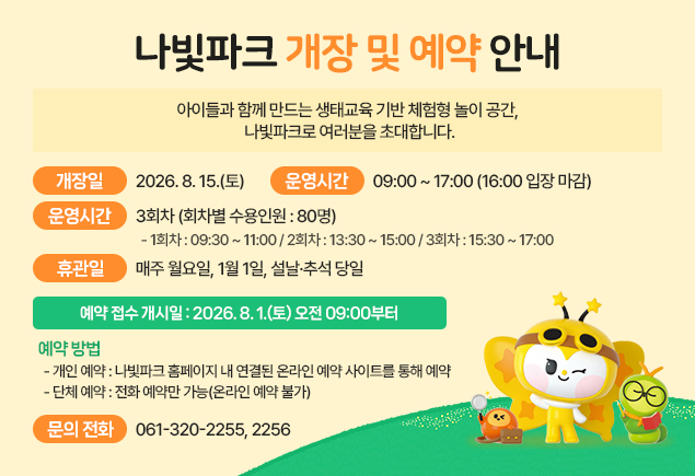함평엑스포공원 나빛파크 개장 및 예약 안내
아이들과 함께 만드는 생태교육 기반 체험형 놀이 공간, 나빛파크로 여러분을 초대합니다.
개장일 : 2026. 8. 15.(토)
운영시간 : 09:00 ~ 17:00(16:00 입장 마감)
운영회차 : 3회차(회차별 수용인원 : 80명)
- 1회차 : 09:30 ~ 11:00 / 2회차 : 13:30 ~ 15:00 / 3회차 : 15:30 ~ 17:00
휴관일 : 매주 월요일, 1월 1일, 설날·추석 당일
예약 접수 개시일 : 2026. 8. 1.(토) 오전 09:00부터
예약 방법
- 개인 예약 : 나빛파크 홈페이지 내 연결된 온라인 예약 사이트를 통해 예약
- 단체 예약 : 전화 예약만 가능(온라인 예약 불가)
문의 전화 : 061-320-2255, 2256