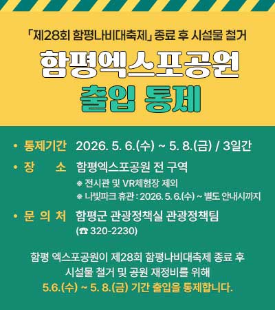 「제28회 함평나비대축제」 종료 후 시설물 철거 함평엑스포공원 출입 통제
통제기간 : 2026. 5. 6.(수) ~ 5. 8.(금) / 3일간
장 소 : 함평엑스포공원 전 구역
※ 전시관 및 VR체험장 제외
※ 나빛파크 휴관 : 2026. 5. 6.(수) ~ 별도 안내시까지
문 의 처 : 함평군 관광정책실 관광정책팀(☎320-2230)
함평 엑스포공원이 제28회 함평나비대축제 종료 후 시설물 철거 및 공원 재정비를 위해 5.6.(수) ~ 5. 8.(금) 기간 출입을 통제합니다.