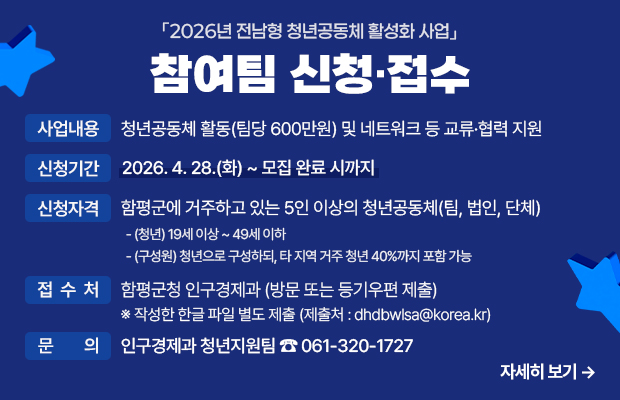 2026년 전남형 청년공동체 활성화 사업 참여팀 신청·접수
사업내용 : 청년공동체 활동(팀당 600만원) 및 네트워크 등 교류·협력 지원
신청기간 : 2026. 4. 28.(화) ~ 모집 완료 시까지
신청자격 : 함평군에 거주하고 있는 5인 이상의 청년공동체(팀, 법인, 단체)
- (청년) 19세 이상 ~ 49세 이하
- (구성원) 청년으로 구성하되, 타 지역 거주 청년 40%까지 포함 가능
접 수 처 : 함평군청 인구경제과 (방문 또는 등기우편 제출) ※ 작성한 한글 파일 별도 제출 (제출처 : dhdbwlsa@korea.kr)  
문    의 : 인구경제과 청년지원팀 ☎ 061-320-1727
자세히 보기