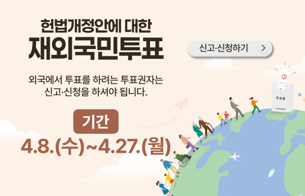 헌법개정안에 대한 재외국민투표
외국에서 투표를 하려는 투표권자는 신고·신청을 하셔야 됩니다.
기간: 4.8.(수)~4.27.(월)
신고·신청하기