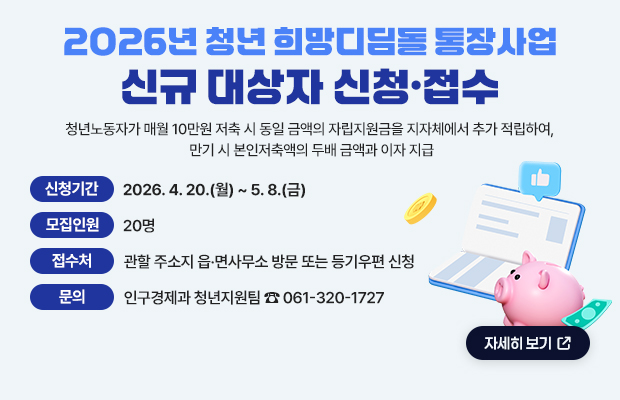 2026년 청년 희망디딤돌 통장사업 신규 대상자 신청·접수
청년노동자가 매월 10만원 저축 시 동일 금액의 자립지원금을 지자체에서 추가 적립하여, 만기 시 본인저축액의 두배 금액과 이자 지급
신청기간 : 2026. 4. 20.(월) ~ 5. 8.(금)
모집인원 : 20명
접수처 : 관할 주소지 읍·면사무소 방문 또는 등기우편 신청 
문의 : 인구경제과 청년지원팀 ☎ 061-320-1727
자세히 보기