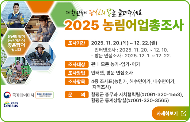 당신의 답이
농산어촌에
좋은답이
됩니다

(로고) 국가데이터처 통계청이 국가데이터처로 새롭게 찾아갑니다!

(로고)2025
Census

대한민국에 당신의 답을 들려주세요
2025년 농림어업총조사 실시

 조사기간 : 2025. 11. 20.(목) ~ 12. 22.(월)
    - 인터넷조사 : 2025. 11. 20. ~ 12. 10.
    - 방문 면접조사 : 2025. 12. 1. ~ 12. 22.

 조사대상 : 관내 모든 농가·임가·어가

 조사방법 : 인터넷, 방문 면접조사

 조사항목 : 4종 조사표(농림가, 해수면어가, 내수면어가, 지역조사)

 문의 : 함평군 총무과 자치협력팀(☎061-320-1553),
함평군 통계상황실(☎061-320-3565)

자세히보기