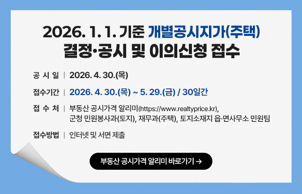 2026. 1. 1. 기준 개별공시지가(주택) 결정·공시 및 이의신청 접수
공 시 일 : 2026. 4. 30.(목)
접수기간 : 2026. 4. 30.(목) ~ 5. 29.(금) / 30일간
접 수 처 : 부동산공시가격 알리미(https://www.realtyprice.kr),군청 민원봉사과(토지), 재무과(주택), 토지소재지 읍·면사무소 민원팀
접수방법 : 인터넷 및 서면 제출
부동산 공시가격 알리미 바로가기