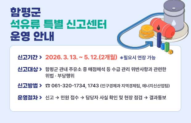 함평군 석유류 특별 신고센터 운영 안내
신고기간 > 2026. 3.13. ~ 5. 12.(2개월) ※필요시 연장 가능 신고대상 > 함평군 관내 주유소 중 매점매석 등 수급 관리 위반사항과 관련한 위법 부당행위
신고방법 > 061-320-1734, 1743 (인구경제과 지역경제팀, 에너지신산업팀)
운영절차> 신고 민원 접수 담당자 사실 확인 및 현장 점검 결과통보
