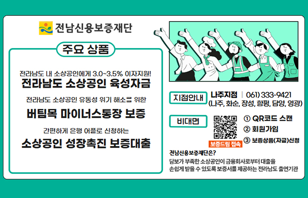 전남신용보증재단
전라남도 내 소상공인에게 3.0~3.5% 이자지원! 전라남도 소상공인 육성자금 
전라남도 소상공인 유동성 위기 해소를 위한 버팀목 마이너스통장 보증 
간편하게 은행 어플로 신청하는 소상공인 성장촉진 보증대출
지점안내 : 나주지점 | 061) 333-9421 (나주, 화순, 장성, 함평, 담양, 영광)
비대면 : 
1.﻿﻿QR코드 스캔, 2.﻿﻿회원가입, 3.보증상품(자금)신청
QR코드(https://m.site.naver.com/1h5MX) 보증드림 접속
전남신용보증재단은?
담보가 부족한 소상공인이 금융회사로부터 대출을 손쉽게 받을 수 있도록 보증서를 제공하는 전라남도 출연기관