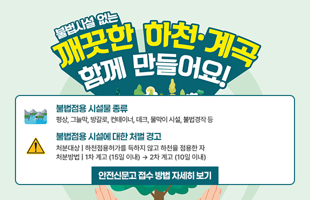 불법시설 없는 깨끗한 하천·계곡 함께 만들어요!
불법점용 시설물 종류
평상, 그늘막, 방갈로, 컨테이너, 데크, 물막이 시설, 불법경작 등
불법점용 시설에 대한 처벌 경고 
처분대상 | 하천점용허가를 득하지 않고 하천을 점용한 자 
처분방법 | 1차 계고 (15일 이내) → 2차 계고 (10일 이내) 
안전신문고 접수 방법 자세히 보기