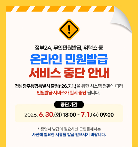 정부24, 무인민원발급, 위택스 등 온라인 민원발급 서비스 중단 안내
전남광주통합특별시 출범(26.7.1.)을 위한 시스템 전환에 따라 민원발급 서비스가 일시 중단 됩니다. 
중단기간 : 2026. 6. 30.(화) 18:00 ~ 7. 1.(수) 09:00
* 증명서 발급이 필요하신 군민들께서는 사전에 필요한 서류를 발급 받으시기 바랍니다.