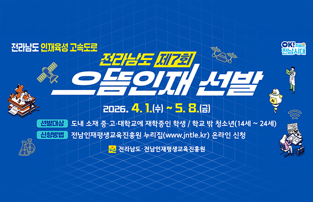 전라남도 인재육성 고속도로
전라남도 제7회 으뜸인재 선발
2026. 4.1.(수) ~ 5. 8.(금)
선발대상: 도내 소재 중•고·대학교에 재학중인 학생 / 학교 밖 청소년(14세 ~24세)
신청방법: 전남인재평생교육진흥원 누리집(www.jntle.kr) 온라인 신청 
전라남도 전남인재평생교육진흥원 로고