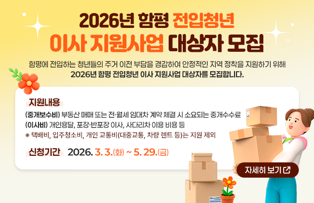 2026년 함평 전입청년 이사 지원사업 대상자 모집
함평에 전입하는 청년들의 주거 이전 부담을 경감하여 안정적인 지역 정착을 지원하기 위해 2026년 함평 전입청년 이사 지원사업 대상자를 모집합니다.
지원내용 : (중개보수비) 부동산 매매 또는 전·월세 임대차 계약 체결 시 소요되는 중개수수료
(이사비) 개인용달, 포장·반포장 이사, 사다리차 이용 비용 등
※ 택배비, 입주청소비, 개인 교통비(대중교통, 차량 렌트 등)는 지원 제외
신청기간 : 2026. 3. 3.(화) ~ 5. 29.(금)
자세히 보기