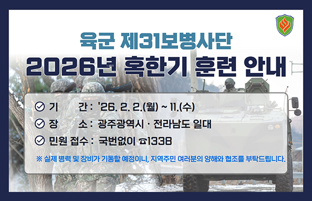 육군 제31보병사단
2026년 혹한기 훈련 안내
기간 : 26. 2. 2.(월) ~ 11.(수)
장소 : 광주광역시·전라남도 일대
민원 접수 : 국번없이 1338
※ 실제 병력 및 장비가 기동할 예정이니, 지역주민 여러분의 양해와 협조를 부탁드립니다.