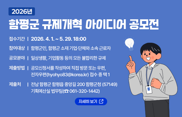 2026년 함평군 규제개혁 아이디어 공모전
접수기간 : 2026. 4. 1. ~ 5. 29. 18:00
참여대상 : 함평군민, 함평군 소재 기업·단체와 소속 근로자
공모분야 : 일상생활, 기업활동 등의 모든 불합리한 규제 
제출방법 : 공모신청서를 작성하여 직접 방문 또는 우편, 전자우편(hyohyo83@korea.kr) 접수 중 택 1
제출처 : 전남 함평군 함평읍 중앙길 200 함평군청 (57149) 기획예산실 법무팀(☎ 061-320-1442)