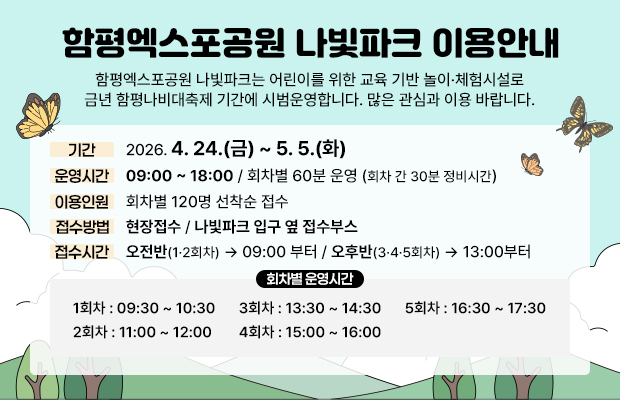 함평엑스포공원 나빛파크 이용안내 
함평엑스포공원 나빛파크는 어린이를 위한 교육 기반 놀이·체험시설로 금년 함평나비대축제 기간에 시범운영합니다. 많은 관심과 이용 바랍니다.
기간 : 2026. 4. 24.(금) ~ 5. 5.(화)
운영시간 : 09:00 ~ 18:00(회차별 운영)
운영방식 : 회차별 60분 운영 / 회차 간 30분 정비시간
이용인원 : 회차별 120명 선착순 접수
접수방법 : 현장접수
접수시간 : 오전반(1·2회차) → 09:00부터 / 오후반(3·4·5회차) → 13:00부터
접수처 : 나빛파크 입구 옆 접수부스
회차별 운영시간
1회차 : 09:30 ~ 10:30
2회차 : 11:00 ~ 12:00
3회차 : 13:30 ~ 14:30
4회차 : 15:00 ~ 16:00
5회차 : 16:30 ~ 17:30