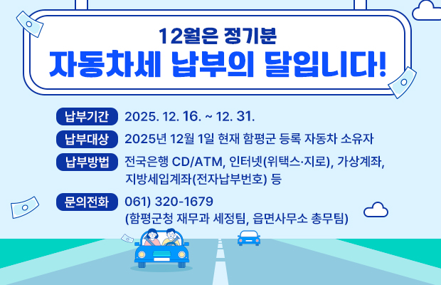 12월은 정기분 
자동차세 납부의 달입니다!

납부기간 : 2025. 12. 16. ∼ 12. 31.
납부대상 : 2025년 12월 1일 현재 함평군 등록 자동차 소유자
납부방법 : 전국은행 CD/ATM, 인터넷(위택스·지로), 가상계좌,
                지방세입계좌(전자납부번호) 등
문의전화 : 061) 320-1679 
               (함평군청 재무과 세정팀, 읍면사무소 총무팀)