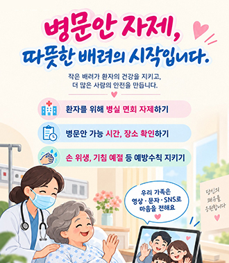 병문안 자제, 따뜻한 배려의 시작입니다.
작은 배려가 환자의 건강을 지키고, 더 많은 사람의 안전을 만듭니다.
환자를 위해 병실 면회 자제하기
병문안 가능 시간, 장소 확인하기
손 위생, 기침 예절 등 예방수칙 지키기
우리 가족은 영상 • 문자 • SNS로 마음을 전해요
당신의 쾌유를 응원합니다