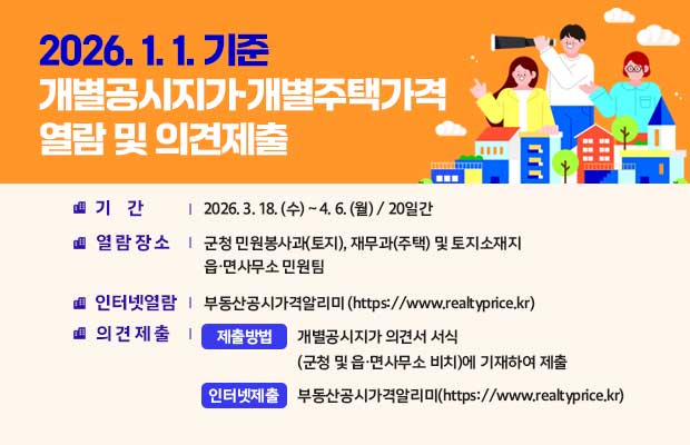 2026. 1. 1. 기준 개별공시지가·개별주택가격 열람 및 의견제출
○ 기    간 : 2026. 3. 18. (수) ~ 4. 6. (월) / 20일간
 ○ 열람장소 : 군청 민원봉사과(토지), 재무과(주택) 및 토지소재지 읍·면사무소 민원팀
 - 인터넷 열람 : 부동산공시가격알리미(https://www.realtyprice.kr)
 ○ 의견제출
 - 제출방법 : 개별공시지가 의견서 서식(군청 및 읍·면사무소 비치)에 기재하여 제출
 - 인터넷 제출 : 부동산공시가격알리미(https://www.realtyprice.kr)