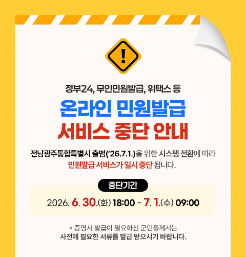 정부24, 무인민원발급, 위택스 등 온라인 민원발급 서비스 중단 안내
전남광주통합특별시 출범(26.7.1.)을 위한 시스템 전환에 따라 민원발급 서비스가 일시 중단 됩니다. 
중단기간 : 2026. 6. 30.(화) 18:00 ~ 7. 1.(수) 09:00
* 증명서 발급이 필요하신 군민들께서는 사전에 필요한 서류를 발급 받으시기 바랍니다.