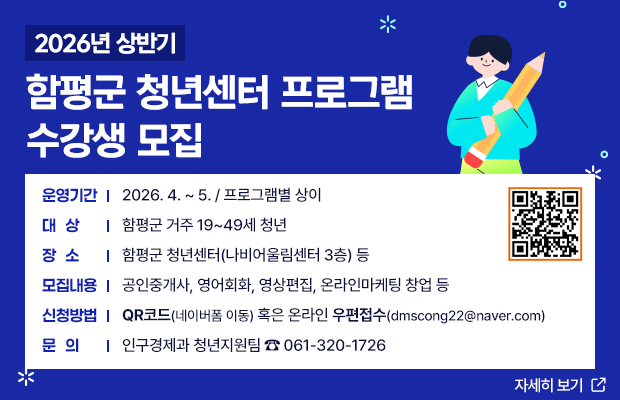 2026년 상반기 함평군 청년센터 프로그램 수강생 모집
운영기간 : 2026. 4. ~ 5. / 프로그램별 상이
대상 : 함평군 거주 19~49세 청년
장소 : 함평군 청년센터(나비어울림센터 3층) 등
모집내용 : 공인중개사, 영어회화, 영상편집, 온라인마케팅 창업 등
신청방법 : 네이버폼(https://form.naver.com/response/vR90WXUU3cmHws4IBMdUnQ) 혹은온라인 우편접수(dmscong22@naver.com)
문의 : 인구경제과 청년지원팀 ☎ 061-320-1726