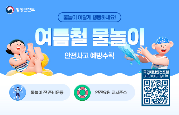 행정안전부 로고
물놀이 이렇게 행동하세요! 여름철 물놀이 안전사고 예방수칙
물놀이 전 준비운동, 안전요원 지시준수
국민재난안전포털 safekorea.go.kr
QR코드(https://www.safekorea.go.kr/)