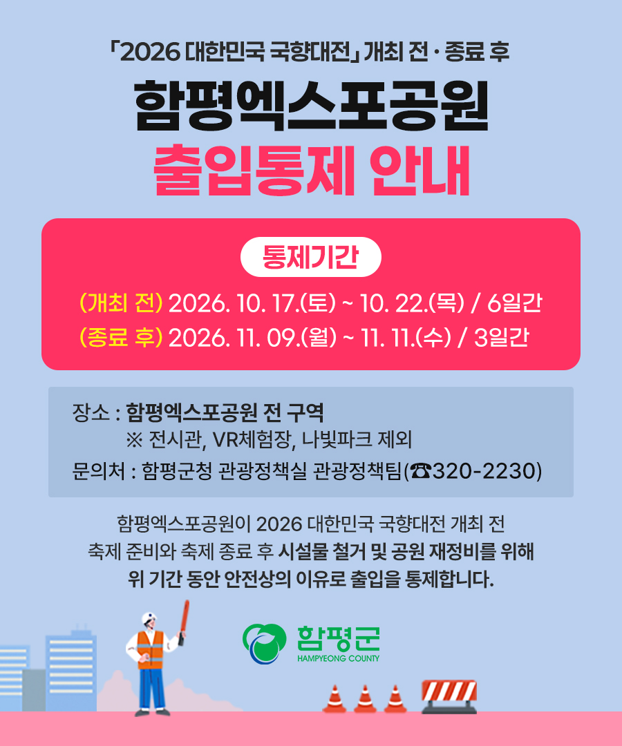 2026 대한민국 국향대전 개최 전·종료 후
함평엑스포공원 출입통제 안내
통제기간 : (개최 전) 2026. 10. 17.(토) ~ 10. 22.(목) / 6일간 (종료 후) 2026. 11. 09.(월)~ 11. 11.(수) / 3일간
장소 : 함평엑스포공원 전 구역 ※ 전시관, VR체험장, 나빛파크 제외 
문의처 : 함평군청 관광정책실 관광정책팀(320-2230)
함평엑스포공원이 2026 대한민국 국향대전 개최 전 축제 준비와 축제 종료 후 시설물 철거 및 공원 재정비를 위해 위 기간 동안 안전상의 이유로 출입을 통제합니다.