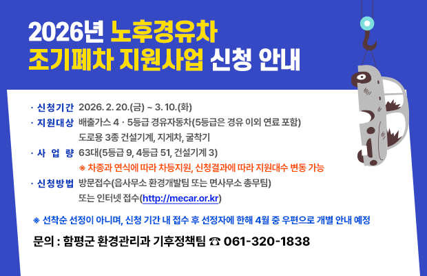 2026년 노후경유차 조기폐차 지원사업 신청 안내
• 신청기간 2026.2.20.(금) ~ 3.10.(화)
• 지원대상 배출가스 4• 5등급 경유자동차(5등급은 경유 이외 연료 포함)
도로용 3종 건설기계, 지게차, 굴착기
• 사업 량 63대(5등급 9, 4등급 51, 건설기계 3)
※ 차종과 연식에 따라 차등지원, 신청결과에 따라 지원대수 변동 가능
• 신청방법 방문접수(읍사무소 환경개발팀 또는 면사무소 총무팀)
또는 인터넷 접수(http://mecar.or.kr)
※ 선착순 선정이 아니며, 신청 기간 내 접수 후 선정자에 한해 4월 중 우편으로 개별 안내 예정 문의 : 함평군 환경관리과 기후정책팀 9 061-320-1838