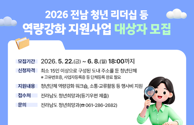 2026 전남 청년 리더십 등 역량강화 지원사업 대상자 모집
모집기간 : 2026. 5. 22.(금) ~ 6. 8.(월) 18:00까지
신청자격 : 최소 15인 이상으로 구성된 도내 주소를 둔 청년단체
※ 고유번호증, 사업자등록증 등 단체등록 완료 필요
지원내용 : 청년단체 역량강화 워크숍, 소통·교류활동 등 행사비 지원
접수처 : 전라남도 청년희망과(등기우편 제출)
문의 : 전라남도 청년희망과(☎ 061-286-2682)