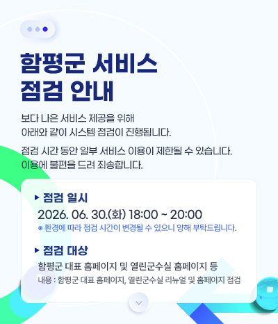 함평군 서비스 점검 안내
보다 나은 서비스 제공을 위해 아래와 같이 시스템 점검이 진행됩니다.
점검 시간 동안 일부 서비스 이용이 제한될 수 있습니다.
이용에 불편을 드려 죄송합니다.
• 점검 일시 : 2026. 06. 30.(화) 18:00~ 20:00
※ 환경에 따라 점검 시간이 변경될 수 있으니 양해 부탁드립니다.
• 점검 대상 : 함평군 대표 홈페이지 및 열린군수실 홈페이지 등
내용 : 함평군 대표 홈페이지, 열린군수실 리뉴얼 및 홈페이지 점검