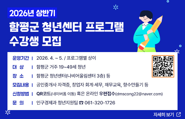 2026년 상반기 함평군 청년센터 프로그램 수강생 모집
운영기간 : 2026. 4. ~ 5. / 프로그램별 상이
대상 : 함평군 거주 19~49세 청년
장소 : 함평군 청년센터(나비어울림센터 3층) 등
모집내용 : 공인중개사 자격증, 창업자 회계·세무, 재무교육, 향수만들기 등
신청방법 : 네이버폼(https:naver.me/5SKgMWZI) 혹은온라인 우편접수(dmscong22@naver.com)
문의 : 인구경제과 청년지원팀 ☎ 061-320-1726