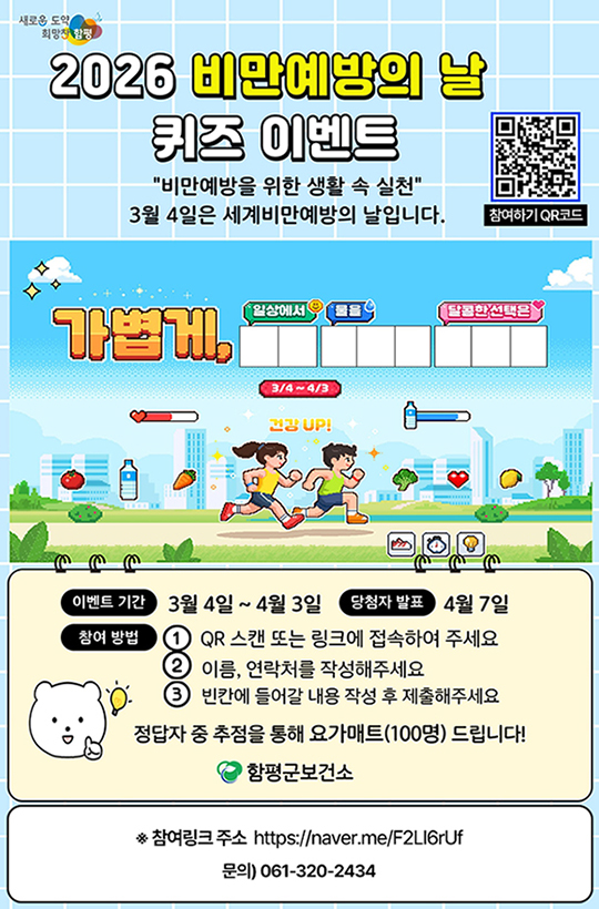 새호운 도약 희망찬 함평 슬로건
2026 비만예방의 날 퀴즈 이벤트
비만예방을 위한 생활 속 실천 3월 4일은 세계비만예방의 날입니다.
참여하기 QR코드(https://naver.me/F2LI6rUf)
가볍게 일상에서 물을 달콤한 선택은 3/4 ~ 4/3 건강UP!
이벤트 기간 : 3월 4일~ 4월 3일
당첨자 발표 : 4월 7일
참여방법 : 1. QR 스캔 또는 링크에 접속하여 주세요 2. 이름, 연락처를 작성해주세요 3. 빈칸에 들어갈 내용 작성 후 제출해주세요 
정답자 중 추점을 통해 요가매트(100명) 드립니다!
함평군보건소 로고
※ 참여링크 주소 https://naver.me/F2LI6rUf
문의) 061-320-2434