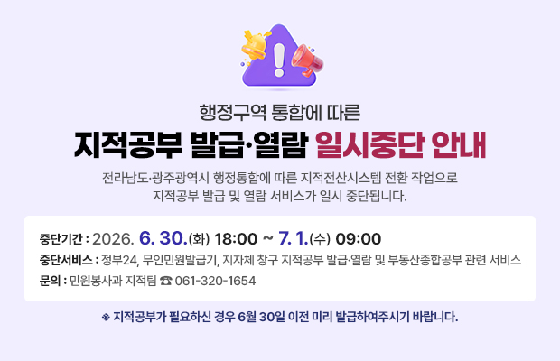 행정구역 통합에 따른 지적공부 발급·열람 일시중단 안내
전라남도·광주광역시 행정통합에 따른 지적전산시스템 전환 작업으로 지적공부 발급 및 열람 서비스가 일시 중단됩니다.
중단기간 : 2026. 6. 30.(화) 18:00 ~ 7. 1.(수) 09:00
중단서비스 : 정부24, 무인민원발급기, 지자체 창구 지적공부 발급·열람 및 부동산종합공부 관련 서비스
문의: 민원봉사과 지적팀 ☎061-320-1654
※ 지적공부가 필요하신 경우 6월 30일 이전 미리 발급하여주시기 바랍니다.