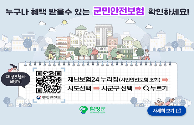 누구나 혜택 받을 수 있는 군민안전보험 확인하세요 재난보험24 누리집(시민안전보험 조회) - 시도선택 - 시군구 선택 - 검색누르기 함평군 로고
행정안전부 재난보험24 큐알코드 바로가기(https://www.ins24.go.kr/safeInsrnc/search/view.do?grntPdBgngDt=2024&upOrgCd=6460000&orgCd=4960000)
자세히 보기