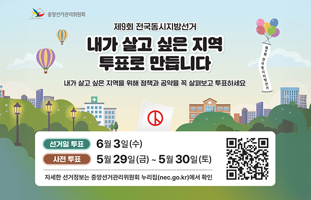 제9회 전국동시지방선거 내가 살고 싶은 지역 투표로 만듭니다
내가 살고 싶은 지역을 위해 정책과 공약을 꼭 살펴보고 투표하세요
선거일 투표 6월 3일(수)
사전 투표 5월 29일(금)~ 5월 30일(토)