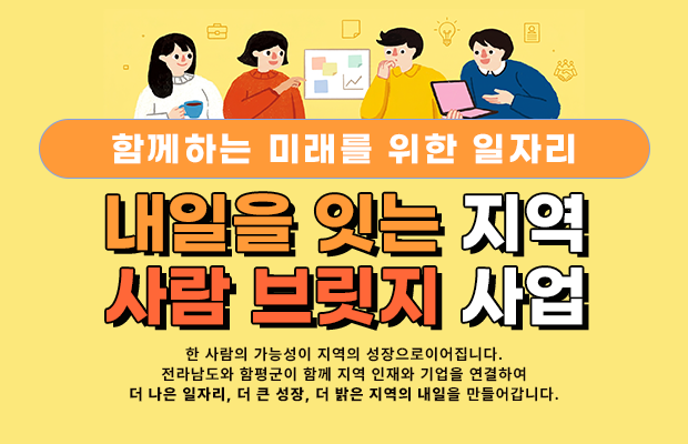 함께하는 미래를 위한 일자리 내일을 잇는 지역 사람 브릿지 사업
한 사람의 가능성이 지역의 성장으로이어집니다.
전라남도와 함평군이 함께 지역 인재와 기업을 연결하여 더 나은 일자리, 더 큰 성장, 더 밝은 지역의 내일을 만들어갑니다.
