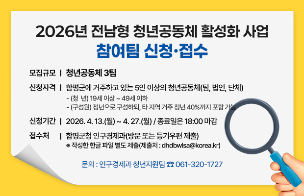 2026년 전남형 청년공동체 활성화 사업 참여팀 신청·접수 
모집규모 : 청년공동체 3팀
신청자격 : 함평군에 거주하고 있는 5인 이상의 청년공동체(팀, 법인, 단체)
- (청  년) 19세 이상 ~ 49세 이하
- (구성원) 청년으로 구성하되, 타 지역 거주 청년 40%까지 포함 가능
신청기간 : 2026. 4. 13.(월) ~ 4. 27.(월) / 종료일은 18:00 마감
접수처 : 함평군청 인구경제과(방문 또는 등기우편 제출) ※ 작성한 한글 파일 별도 제출(제출처 : dhdbwlsa@korea.kr)  
문의 : 인구경제과 청년지원팀 ☎ 061-320-1727