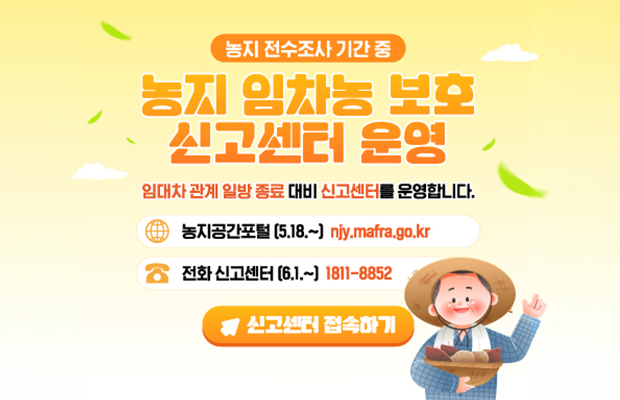 농지 전수조사 기간 중
농지 임차농 보호 신고센터 운영
임대차 관계 일방 종료 대비 신고센터를 운영합니다.
농지공간포털 (5.18.~) niy.mafra.go.kr
전화 신고센터 (6.1.~) 1811-8852
신고센터 접속하기
