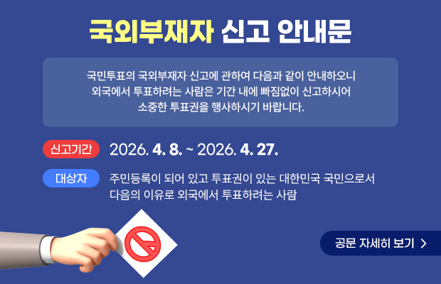 국외부재자 신고 안내문
국민투표의 국외부재자 신고에 관하여 다음과 같이 안내하오니 외국에서 투표하려는 사람은 기간 내에 빠짐없이 신고하시어 소중한 투표권을 행사하시기 바랍니다. 
신고기간 : 2026. 4. 8. ~ 2026. 4. 27. 
대상자 : 주민등록이 되어 있고 투표권이 있는 대한민국 국민으로서 다음의 이유로 외국에서 투표하려는 사람
공문 자세히 보기