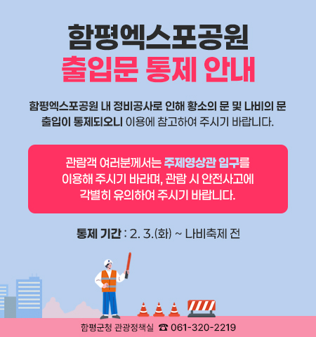 함평엑스포공원 출입문 통제 안내
함평엑스포공원 내 정비공사로 인해 황소의 문 및 나비의 문 출입이 통제되오니 이용에 참고하여 주시기 바랍니다.
관람객 여러분께서는 주제영상관 입구를 이용해 주시기 바라며, 관람 시 안전사고에 각별히 유의하여 주시기 바랍니다.
통제 기간 : 2. 3.(화) ~ 나비축제 전
함평군청 관광정책실 ☎ 061-320-2219