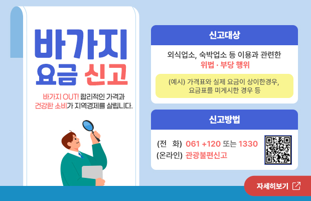 바가지 요금 신고
바가지 OUT! 합리적인 가격과 건강한 소비가 지역경제를 살립니다.
신고대상
외식업소, 숙박업소 등 이용과 관련한 위법 부당 행위
(예시) 가격표와 실제 요금이 상이한경우, 요금표를 미게시한 경우 등
신고방법
(전 화) 061+120 또는 1330 (온라인) 관광불편신고
큐알코드 바로가기(https://knto.or.kr/TouristComplaint)
자세히보기