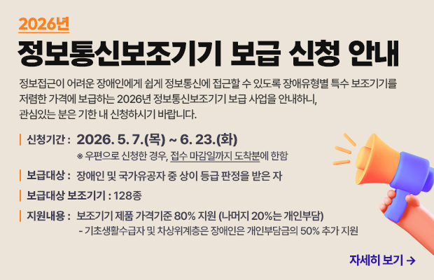 2026년 정보통신보조기기 보급 신청 안내
정보접근이 어려운 장애인에게 쉽게 정보통신에 접근할 수 있도록 장애유형별 특수 보조기기를 저렴한 가격에 보급하는 2026년 정보통신보조기기 보급 사업을 안내하니, 관심있는 분은 기한 내 신청하시기 바랍니다.
신청기간 : 2026. 5. 7.(목) ~ 6. 23.(화) ※ 우편으로 신청한 경우, 접수 마감일까지 도착분에 한함
보급대상 : 장애인 및 국가유공자 중 상이 등급 판정을 받은 자
보급대상 보조기기 : 128종
지원내용 : 보조기기 제품 가격기준 80% 지원 (나머지 20%는 개인부담)
 - 기초생활수급자 및 차상위계층은 장애인은 개인부담금의 50% 추가 지원
자세히 보기