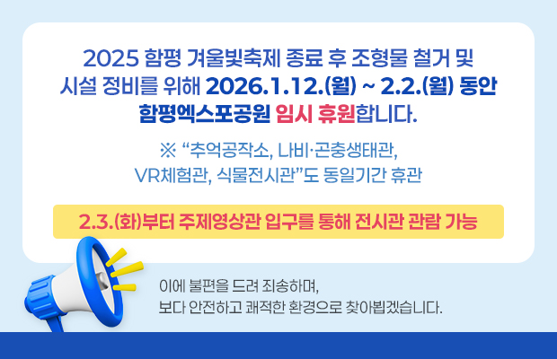2025 함평 겨울빛축제 종료 후 조형물 철거 및 시설 정비를 위해 2026.1.12.(월) ~ 2.2.(월) 동안 함평엑스포공원 임시 휴원합니다.
※ 추억공작소, 나비·곤충생태관, VR체험관, 식물전시관 도 동일기간 휴관
2.3.(화)부터 주제영상관 입구를 통해 전시관 관람 가능
이에 불편을 드려 죄송하며, 보다 안전하고 쾌적한 환경으로 찾아뵙겠습니다.