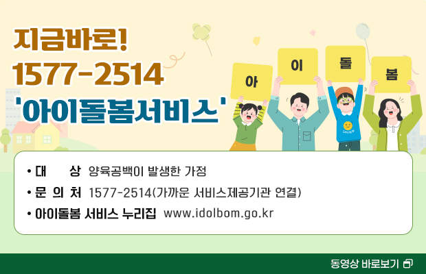 지금바로! 1577-2514 ‘아이돌봄서비스’
아이돌봄
대 상 : 양육공백이 발생한 가정
문 의 처 : 1577-2514(가까운 서비스제공기관 연결)
아이돌봄 서비스 누리집 : www.idolbom.go.kr

동영상 바로보기
