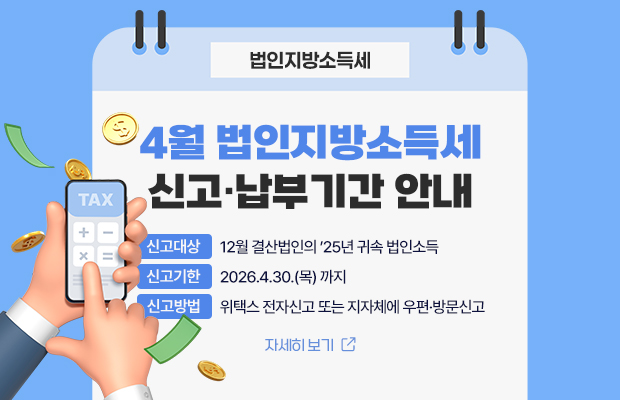 4월 법인지방소득세 신고·납부기간 안내
신고대상 : 12월 결산법인의 ’25년 귀속 법인소득
신고기한 : 2026.4.30.(목) 까지
신고방법 : 위택스 전자신고 또는 지자체에 우편·방문신고