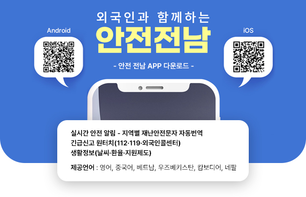 외국인과 함께하는 
안전전남

- 안전 전남 APP 다운로드 - 

Android [QR코드]
https://play.google.com/store/search?q=%EC%95%88%EC%A0%84%EC%A0%84%EB%82%A8&c=apps

iOS [QR코드]
https://apps.apple.com/us/app/%EC%95%88%EC%A0%84%EC%A0%84%EB%82%A8/id6749659522

실시간 안전 알림 - 지역별 재난안전문자 자동번역
긴급신고 원터치(112·119·외국인콜센터)
생활정보(날씨·환율·지원제도)
제공언어 : 영어, 중국어, 베트남, 우즈베키스탄, 캄보디어, 네팔