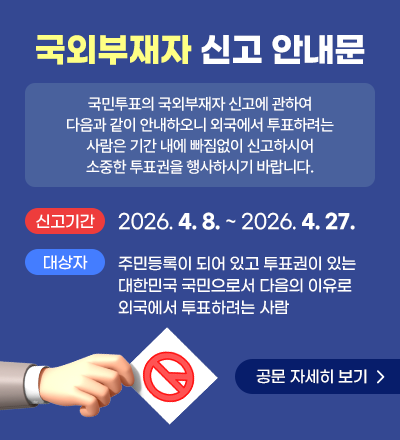 국외부재자 신고 안내문
국민투표의 국외부재자 신고에 관하여 다음과 같이 안내하오니 외국에서 투표하려는 사람은 기간 내에 빠짐없이 신고하시어 소중한 투표권을 행사하시기 바랍니다. 
신고기간 : 2026. 4. 8. ~ 2026. 4. 27. 
대상자 : 주민등록이 되어 있고 투표권이 있는 대한민국 국민으로서 다음의 이유로 외국에서 투표하려는 사람
공문 자세히 보기
