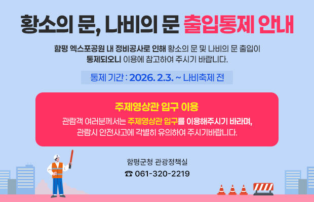 함평엑스포공원 출입문 통제 안내
함평엑스포공원 내 정비공사로 인해 황소의 문 및 나비의 문 출입이 통제되오니 이용에 참고하여 주시기 바랍니다.
관람객 여러분께서는 주제영상관 입구를 이용해 주시기 바라며, 관람 시 안전사고에 각별히 유의하여 주시기 바랍니다.
통제 기간 : 2. 3.(화) ~ 나비축제 전
함평군청 관광정책실 ☎ 061-320-2219
