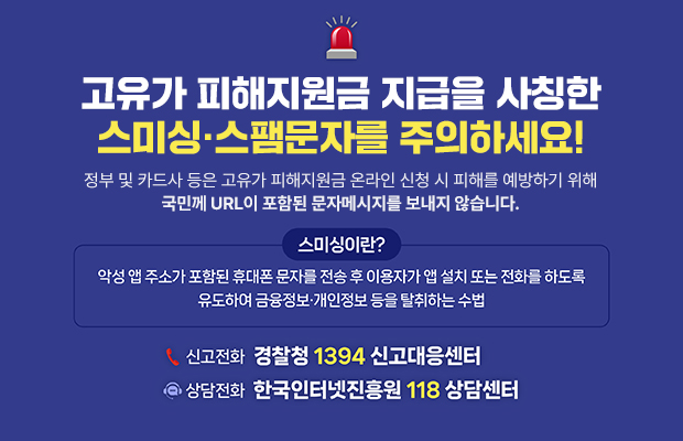 고유가 피해지원금 지급을 사칭한 스미싱·스팸문자를 주의하세요!
정부 및 카드사 등은 고유가 피해지원금 온라인 신청 시 피해를 예방하기 위해 국민께 URL이 포함된 문자메시지를 보내지 않습니다.
악성 앱 주소가 포함된 휴대폰 문자를 전송 후 이용자가 앱 설치 또는 전화를 하도록 유도하여 금융정보·개인정보 등을 탈취하는 수법
신고전화 경찰청 1394 신고대응센터 
상담전화 한국인터넷진흥원 118 상담센터