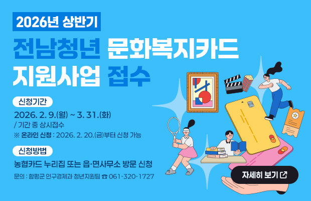 2026년 상반기 전남청년 문화복지카드 지원사업 접수
신청기간 : 2026. 2. 9.(월) ~ 3. 31.(화) / 기간 중 상시접수 ※ 온라인 신청 : 2026. 2. 20.(금)부터 신청 가능
신청방법 : 농협카드 누리집 또는 읍·면사무소 방문 신청
문의 : 함평군 인구경제과 청년지원팀 ☎ 061-320-1727
