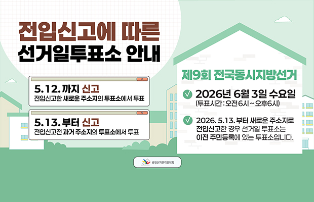 전입신고에 따른 선거일투표소 안내
5.12. 까지 신고 전입신고한 새로운 주소지의 투표소에서 투표
5.13. 부터 신고 전입신고전 과거 주소지의 투표소에서 투표
제9회 전국동시지방선거
- 2026년 6월 3일 수요일(투표시간: 오전 6시~오후6시)
- 2026. 5.13. 부터 새로운 주소지로 전입신고한 경우 선거일 투표소는 이전 주민등록에 있는 투표소입니다.
중앙선거관리위원회 로고