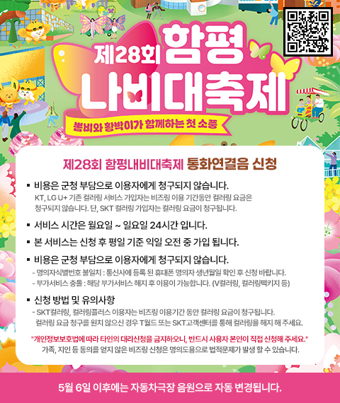 제28회 함평내비대축제 통화연결음 신청
비용은 군청 부담으로 이용자에게 청구되지 않습니다. KT, LG U+ 기존 컬러링 서비스 가입자는 비즈링 이용 기간동안 컬러링 요금은 청구되지 않습니다. 단, SKT 컬러링 가입자는 컬러링 요금이 청구됩니다.
서비스 시간은 월요일 ~ 일요일 24시간 입니다.
﻿﻿본 서비스는 신청 후 평일 기준 익일 오전 중 가입 됩니다.
﻿﻿비즈링 서비스 가입이 안 되는 경우?
﻿﻿명의자식별번호 불일치 : 통신사에 등록 된 휴대폰 명의자 생년월일 확인 후 신청 바랍니다.
﻿﻿부가서비스 충돌 : 해당 부가서비스 해지 후 이용이 가능합니다. (V컬러링, 컬러링팩키지 등)
﻿﻿신청 방법 및 유의사항
﻿﻿SKT컬러링, 컬러링플러스 이용자는 비즈링 이용기간 동안 컬러링 요금이 청구됩니다.
컬러링 요금 청구를 원치 않으신 경우 T월드 또는 SKT고객센터를 통해 컬러링을 해지 해 주세요.
개인정보보호법에 따라 타인의 대리신청을 금지하오니, 반드시 사용자 본인이 직접 신청해 주세요. 
가족, 지인 등 동의를 얻지 않은 비즈링 신청은 명의도용으로 법적문제가 발생 할 수 있습니다.
5월 6일 이후에는 자동차극장 음원으로 자동 변경됩니다.