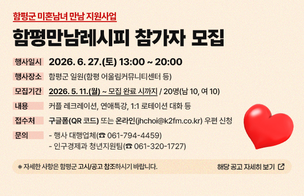 함평군 미혼남녀 만남 지원사업 함평만남레시피 참가자 모집
행사일시 : 2026. 6. 27.(토) 13:00 ~ 20:00
행사장소 : 함평군 일원(함평 어울림커뮤니티센터 등)
모집기간 : 2026. 5. 11.(월) ~ 모집 완료 시까지 / 20명(남 10, 여 10)
내용 : 커플 레크레이션, 연애특강, 1:1 로테이션 대화 등
접수처 : 구글폼(QR 코드) 또는 온라인(jhchoi@k2fm.co.kr) 우편 신청
문의 :  - 행사 대행업체(☎ 061-794-4459)
 - 인구경제과 청년지원팀(☎ 061-320-1727)
※ 자세한 사항은 함평군 고시/공고 참조하시기 바랍니다.
해당 공고 자세히 보기